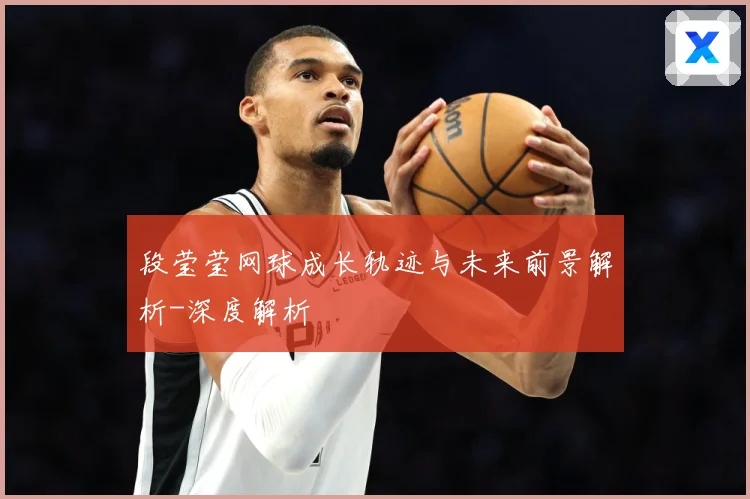 段莹莹网球成长轨迹与未来前景解析-深度解析