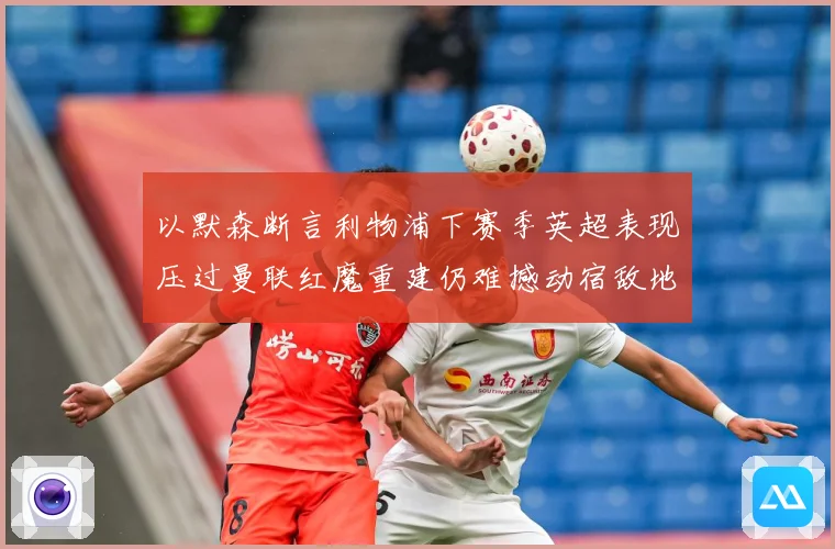 以默森断言利物浦下赛季英超表现压过曼联红魔重建仍难撼动宿敌地战术观察-深度解析