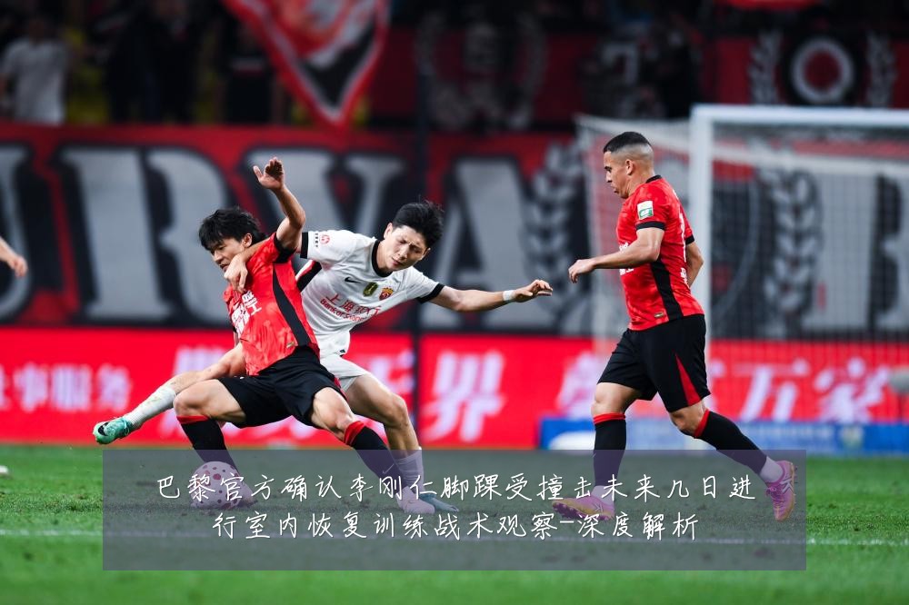 巴黎官方确认李刚仁脚踝受撞击未来几日进行室内恢复训练战术观察-深度解析
